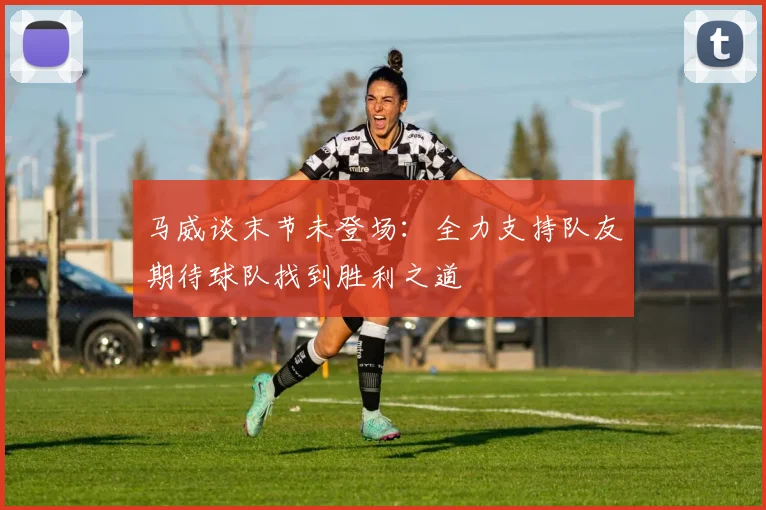 马威谈末节未登场：全力支持队友期待球队找到胜利之道