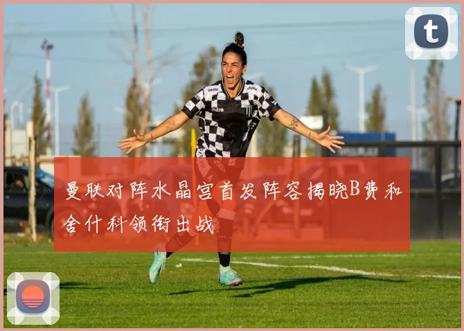 曼联对阵水晶宫首发阵容揭晓B费和舍什科领衔出战