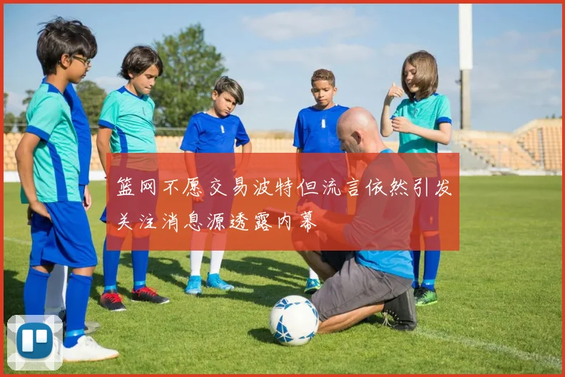 篮网不愿交易波特但流言依然引发关注消息源透露内幕