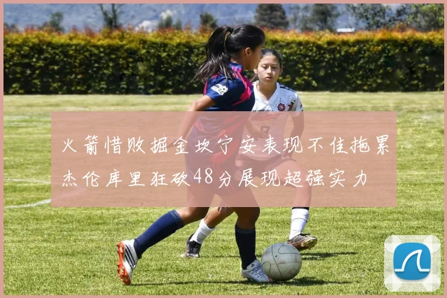 火箭惜败掘金坎宁安表现不佳拖累杰伦库里狂砍48分展现超强实力