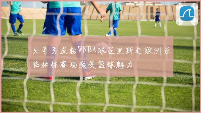 头号男友粉WNBA球星里斯赴欧洲亲临柏林赛场感受篮球魅力