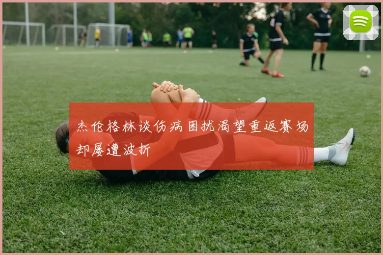 杰伦格林谈伤病困扰渴望重返赛场却屡遭波折