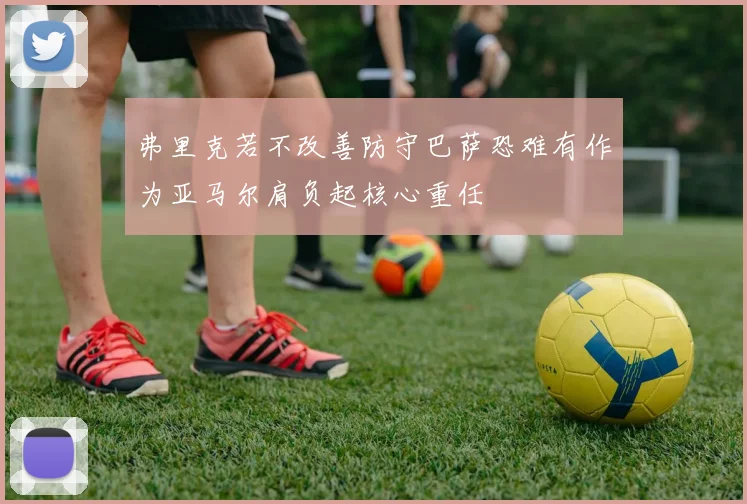 弗里克若不改善防守巴萨恐难有作为亚马尔肩负起核心重任