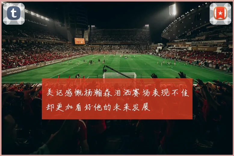 美记感慨杨瀚森泪洒赛场表现不佳却更加看好他的未来发展