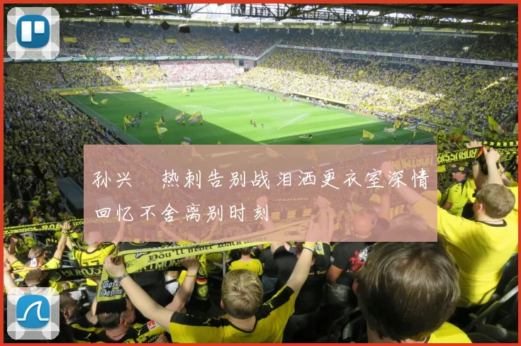 孙兴慜热刺告别战泪洒更衣室深情回忆不舍离别时刻