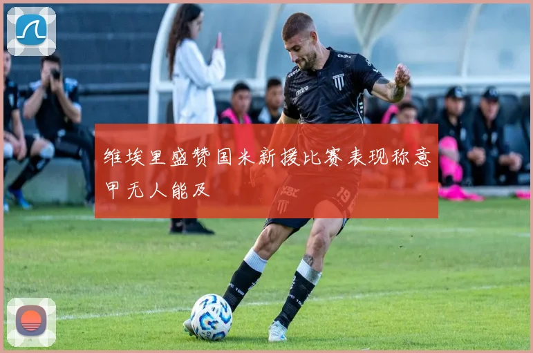 维埃里盛赞国米新援比赛表现称意甲无人能及