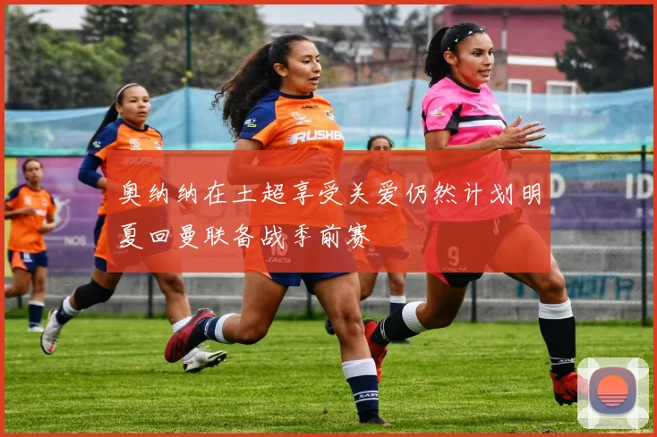 奥纳纳在土超享受关爱仍然计划明夏回曼联备战季前赛