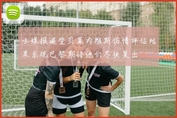 法媒报道登贝莱内维斯伤情评估结果乐观巴黎期待他们尽快复出