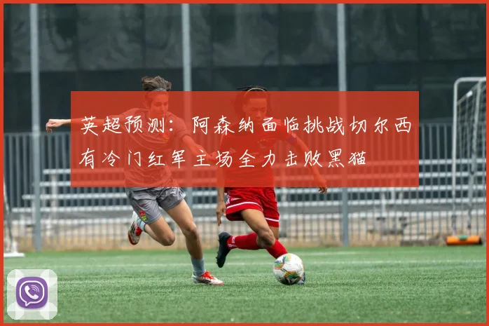 英超预测：阿森纳面临挑战切尔西有冷门红军主场全力击败黑猫