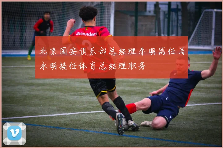 北京国安俱乐部总经理李明离任马永明接任体育总经理职务