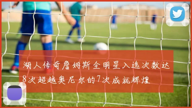 湖人传奇詹姆斯全明星入选次数达8次超越奥尼尔的7次成就辉煌